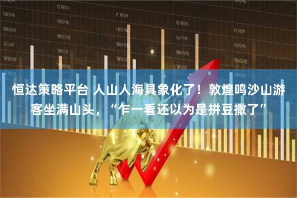 恒达策略平台 人山人海具象化了！敦煌鸣沙山游客坐满山头，“乍一看还以为是拼豆撒了”